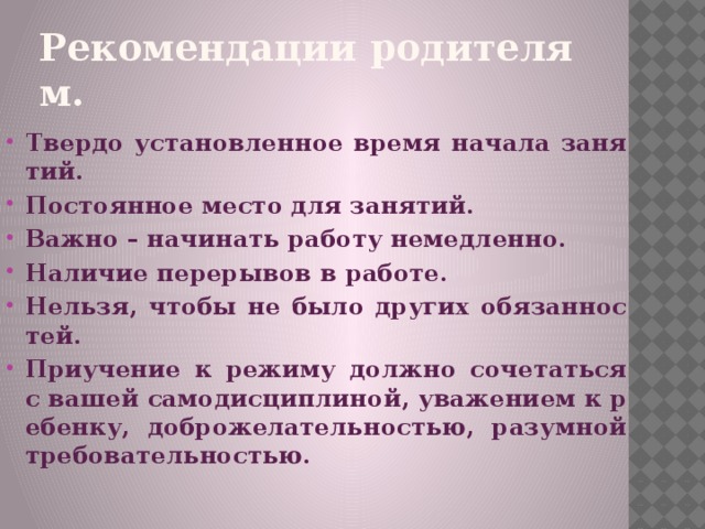 Рекомендации родителям . Твердо установленное время начала занятий. Постоянное место для занятий. Важно – начинать работу немедленно. Наличие перерывов в работе. Нельзя, чтобы не было других обязанностей. Приучение к режиму должно сочетаться с вашей самодисциплиной, уважением к ребенку, доброжелательностью, разумной требовательностью.