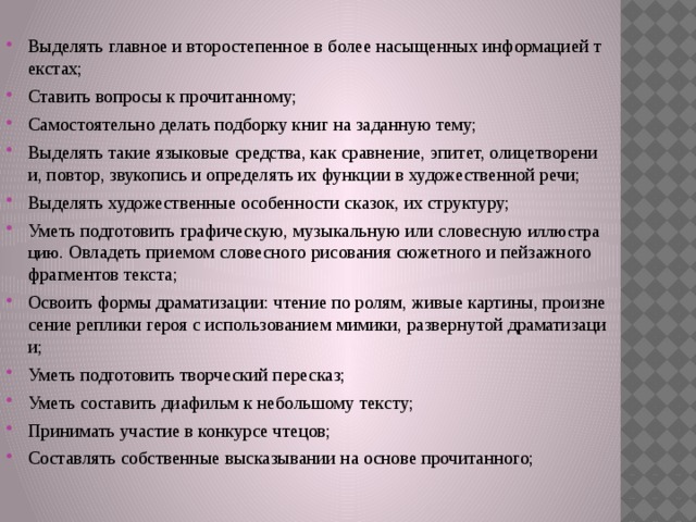 Выделять главное и второстепенное в более насыщенных информацией текстах; Ставить вопросы к прочитанному; Самостоятельно делать подборку книг на заданную тему; Выделять такие языковые средства, как сравнение, эпитет, олицетворении, повтор, звукопись и определять их функции в художественной речи; Выделять художественные особенности сказок, их структуру; Уметь подготовить графическую, музыкальную или словесную иллюстрацию . Овладеть приемом словесного рисования сюжетного и пейзажного фрагментов текста; Освоить формы драматизации: чтение по ролям, живые картины, произнесение реплики героя с использованием мимики, развернутой драматизации; Уметь подготовить творческий пересказ; Уметь составить диафильм к небольшому тексту; Принимать участие в конкурсе чтецов; Составлять собственные высказывании на основе прочитанного;