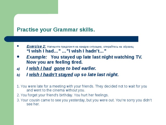 Practise your Grammar skills. Exercise 2:  Напишите предлож-я на каждую ситуацию, опирайтесь на  образец  “I wish I had…” …”I wish I hadn’t…” Example: You stayed up late last night watching TV. Now you are feeling tired. I wish I had  gone to bed earlier. I wish I hadn’t stayed up so late last night.  1. You were late for a meeting with your friends. They decided not to wait for you and went to the cinema without you. 2. You forget your friend’s birthday. You hurt her feelings. 3. Your cousin came to see you yesterday, but you were out. You’re sorry you didn’t see her.