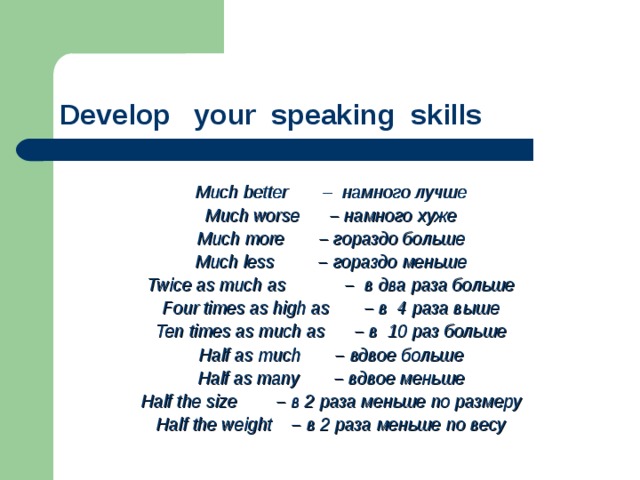 Develop your speaking skills    Much better  – намного лучше Much worse  – намного хуже Much more  – гораздо больше Much less  – гораздо меньше Twice as much as  – в два раза больше Four times as high as  – в 4 раза выше Ten times as much as  – в 10 раз больше Half as much  – вдвое больше Half as many  – вдвое меньше Half the size  – в 2 раза меньше по размеру Half the weight – в 2 раза меньше по весу