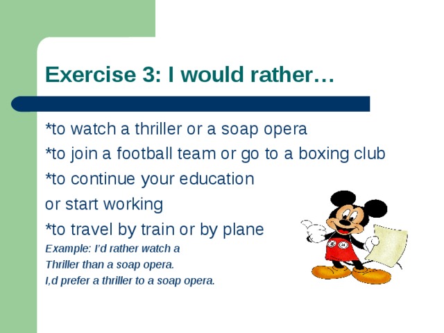Exercise 3: I would rather… *to watch a thriller or a soap opera *to join a football team or go to a boxing club *to continue your education or start working *to travel by train or by plane Example: I’d rather watch a Thriller than a soap opera. I,d prefer a thriller to a soap opera .