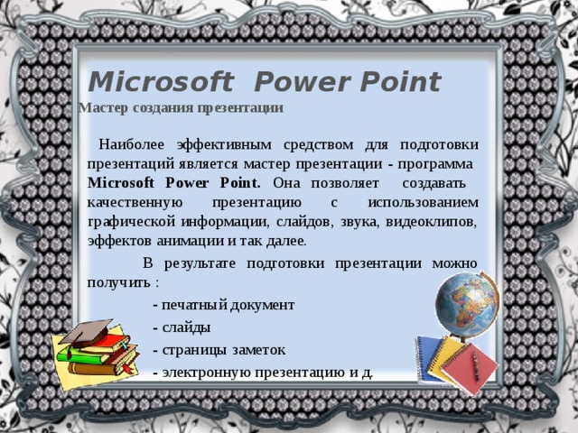 Microsoft Power Point  Мастер создания презентации  Наиболее эффективным средством для подготовки презентаций является мастер презентации - программа Мicrosoft Power Point. Она позволяет создавать качественную презентацию с использованием графической информации, слайдов, звука, видеоклипов, эффектов анимации и так далее.  В результате подготовки презентации можно получить :  - печатный документ  - слайды  - страницы заметок  - электронную презентацию и д.