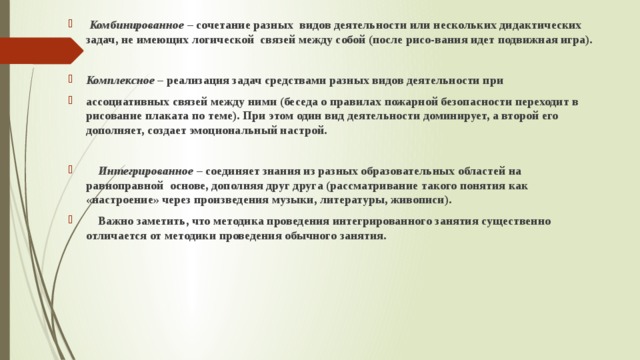 Комбинированное – сочетание разных видов деятельности или нескольких дидактических задач, не имеющих логической связей между собой (после рисо-вания идет подвижная игра).  Комплексное – реализация задач средствами разных видов деятельности при ассоциативных связей между ними (беседа о правилах пожарной безопасности переходит в рисование плаката по теме). При этом один вид деятельности доминирует, а второй его дополняет, создает эмоциональный настрой.   Интегрированное – соединяет знания из разных образовательных областей на равноправной основе, дополняя друг друга (рассматривание такого понятия как «настроение» через произведения музыки, литературы, живописи).  Важно заметить, что методика проведения интегрированного занятия существенно отличается от методики проведения обычного занятия.