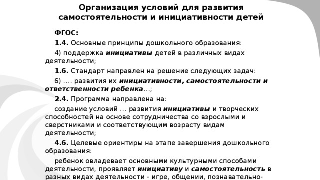 Организация условий для развития самостоятельности и инициативности детей  ФГОС: 1.4. Основные принципы дошкольного образования: 4) поддержка инициативы детей в различных видах деятельности; 1.6. Стандарт направлен на решение следующих задач: 6) …. развития их инициативности, самостоятельности и ответственности ребенка …; 2.4. Программа направлена на: создание условий … развития инициативы и творческих способностей на основе сотрудничества со взрослыми и сверстниками и соответствующим возрасту видам деятельности; 4.6. Целевые ориентиры на этапе завершения дошкольного образования: ребенок овладевает основными культурными способами деятельности, проявляет инициативу и самостоятельность в разных видах деятельности - игре, общении, познавательно-исследовательской деятельности, конструировании и др.; способен выбирать себе род занятий, участников по совместной деятельности;