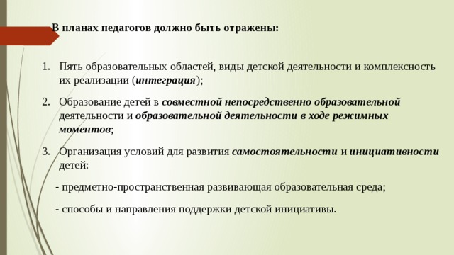 В планах педагогов должно быть отражены: Пять образовательных областей, виды детской деятельности и комплексность их реализации ( интеграция ); Образование детей в совместной  непосредственно образовательной деятельности и образовательной деятельности в ходе режимных моментов ; Организация условий для развития самостоятельности и инициативности детей: - предметно-пространственная развивающая образовательная среда; - способы и направления поддержки детской инициативы.