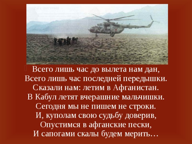 Всего лишь час до вылета нам дан,  Всего лишь час последней передышки.  Сказали нам: летим в Афганистан.  В Кабул летят вчерашние мальчишки.  Сегодня мы не пишем не строки.  И, куполам свою судьбу доверив,  Опустимся в афганские пески,  И сапогами скалы будем мерить…