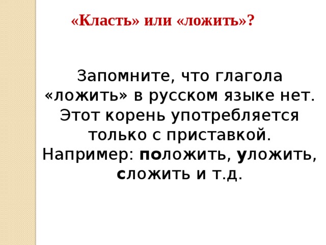 «Класть» или «ложить»? Запомните, что глагола «ложить» в русском языке нет. Этот корень употребляется только с приставкой. Например: по ложить, у ложить, с ложить и т.д.