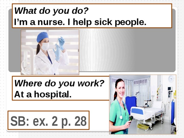 What do you do? I’m a nurse. I help sick people.  Where do you work? At a hospital.  SB: ex. 2 p. 28