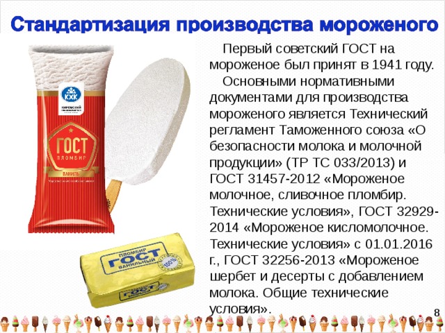 Первый советский ГОСТ на мороженое был принят в 1941 году. Основными нормативными документами для производства мороженого является Технический регламент Таможенного союза «О безопасности молока и молочной продукции»​ ​(ТР ТС 033/2013) и ГОСТ 31457-2012 «Мороженое молочное, сливочное пломбир. Технические условия», ГОСТ 32929-2014 «Мороженое кисломолочное. Технические условия» с 01.01.2016 г., ГОСТ 32256-2013 «Мороженое шербет и десерты с добавлением молока. Общие технические условия». 8