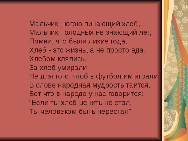 Мальчик, ногою пинающий хлеб,  Мальчик, голодных не знающий лет,  Помни, что были лихие года.  Хлеб - это жизнь, а не просто еда.  Хлебом клялись,  За хлеб умирали  Не для того, чтоб в футбол им играли.  В слове народная мудрость таится.  Вот что в народе у нас говорится:  “Если ты хлеб ценить не стал,  Ты человеком быть перестал”.