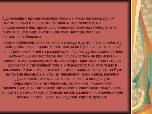 С древнейших времен выпечка хлеба на Руси считалась делом ответственным и почетным. Во многих поселениях были специальные избы, приспособленные для выпечки хлеба. В этих примитивных пекарнях готовили хлеб мастера, которых называли хлебниками.  Кроме хлебников, хлеб выпекали в каждом доме, и выполняли эту работу обычно женщины. В XI столетии на Руси выпекали кислый, т.е. сброженный, хлеб из ржаной муки. Производство ржаного хлеба было большим искусством, оно основывалось на применении специальных заквасок, или квасов, секрет приготовления которых держался в строжайшей тайне и передавался из поколения в поколение. Кроме ржаного хлеба в монастырских пекарнях на Руси выпекали просфоры и хлеб из пшеничной муки, сайки, калачи и другие хлебные изделия. В XVI в. пекари на Руси уже подразделялись на хлебников, калачников, пирожников, пряничников, блинников и ситников, составляя значительную часть городских ремесленников. Они выпекали ржаной и пшеничный хлеб разных сортов, булочные изделия, пироги, пряники.