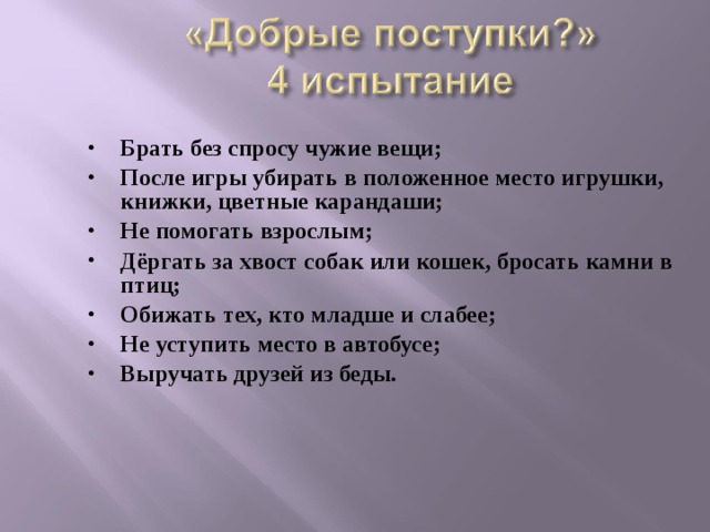 Брать без спросу чужие вещи; После игры убирать в положенное место игрушки, книжки, цветные карандаши; Не помогать взрослым; Дёргать за хвост собак или кошек, бросать камни в птиц; Обижать тех, кто младше и слабее; Не уступить место в автобусе; Выручать друзей из беды.