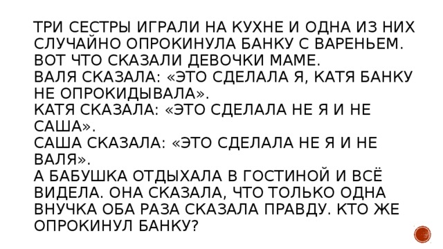 Три сестры играли на кухне и одна из них случайно опрокинула банку с вареньем. Вот что сказали девочки маме.  Валя сказала: «Это сделала я, Катя банку не опрокидывала».  Катя сказала: «Это сделала не я и не Саша».  Саша сказала: «Это сделала не я и не Валя».  А бабушка отдыхала в гостиной и всё видела. Она сказала, что только одна внучка оба раза сказала правду. Кто же опрокинул банку?