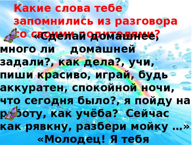 Какие слова тебе запомнились из разговора со своими родителями?  «Сделай домашнее, много ли домашней задали?, как дела?, учи, пиши красиво, играй, будь аккуратен, спокойной ночи, что сегодня было?, я пойду на работу, как учёба? Сейчас как рявкну, разбери мойку …»  «Молодец! Я тебя люблю, давай делай, всё будет хорошо, давай я тебе помогу, спасибо, …»