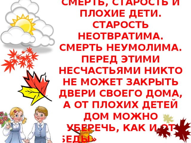 «ТРИ НЕСЧАСТЬЯ ЕСТЬ У ЧЕЛОВЕКА: СМЕРТЬ, СТАРОСТЬ И ПЛОХИЕ ДЕТИ. СТАРОСТЬ НЕОТВРАТИМА. СМЕРТЬ НЕУМОЛИМА. ПЕРЕД ЭТИМИ НЕСЧАСТЬЯМИ НИКТО НЕ МОЖЕТ ЗАКРЫТЬ ДВЕРИ СВОЕГО ДОМА, А ОТ ПЛОХИХ ДЕТЕЙ ДОМ МОЖНО УБЕРЕЧЬ, КАК И ОТ БЕДЫ» народная мудрость