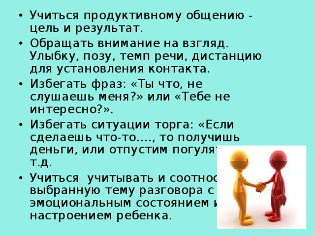 Учиться продуктивному общению - цель и результат. Обращать внимание на взгляд. Улыбку, позу, темп речи, дистанцию для установления контакта. Избегать фраз: «Ты что, не слушаешь меня?» или «Тебе не интересно?». Избегать ситуации торга: «Если сделаешь что-то…., то получишь деньги, или отпустим погулять, и т.д. Учиться учитывать и соотносить выбранную тему разговора с эмоциональным состоянием и настроением ребенка.