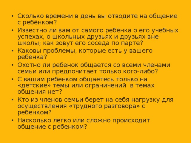 Сколько времени в день вы отводите на общение с ребёнком? Известно ли вам от самого ребёнка о его учебных успехах, о школьных друзьях и друзьях вне школы; как зовут его соседа по парте? Каковы проблемы, которые есть у вашего ребёнка? Охотно ли ребенок общается со всеми членами семьи или предпочитает только кого-либо? С вашим ребенком общаетесь только на «детские» темы или ограничений в темах общения нет? Кто из членов семьи берет на себя нагрузку для осуществления «трудного разговора» с ребенком? Насколько легко или сложно происходит общение с ребенком?