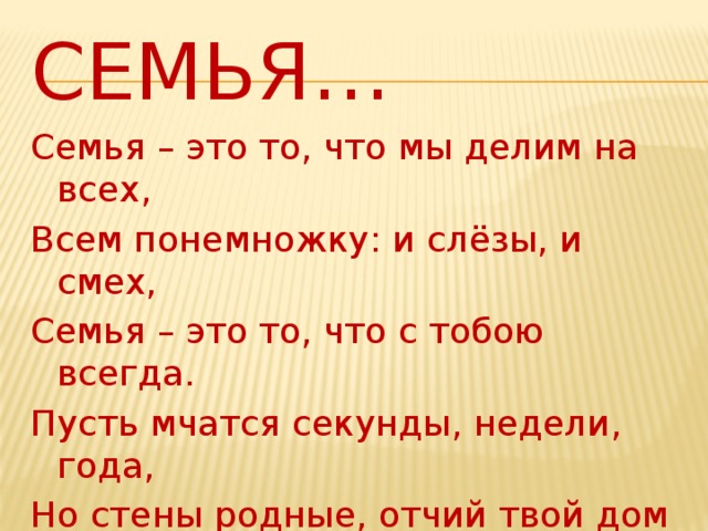 Семья… Семья – это то, что мы делим на всех, Всем понемножку: и слёзы, и смех, Семья – это то, что с тобою всегда. Пусть мчатся секунды, недели, года, Но стены родные, отчий твой дом – Сердце навеки останется в нём !