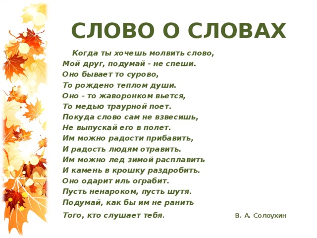 СЛОВО О СЛОВАХ  Когда ты хочешь молвить слово,  Мой друг, подумай - не спеши.  Оно бывает то сурово,  То рождено теплом души.  Оно - то жаворонком вьется,  То медью траурной поет.  Покуда слово сам не взвесишь,  Не выпускай его в полет.  Им можно радости прибавить,  И радость людям отравить.  Им можно лед зимой расплавить  И камень в крошку раздробить.  Оно одарит иль ограбит.  Пусть ненароком, пусть шутя.  Подумай, как бы им не ранить  Того, кто слушает тебя .  В. А. Солоухин