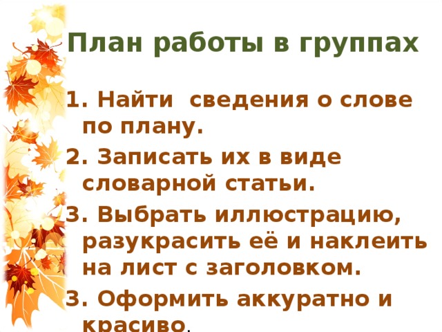 План работы в группах 1. Найти сведения о слове по плану. 2. Записать их в виде словарной статьи. 3. Выбрать иллюстрацию, разукрасить её и наклеить на лист с заголовком. 3. Оформить аккуратно и красиво .