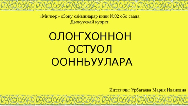 «Мичээр» о5ону сайыннарар киин №82 о5о саада Дьокуускай куорат ОЛОҤХОННОН ОСТУОЛ ООННЬУУЛАРА Иитээччи: Урбагаева Мария Ивановна