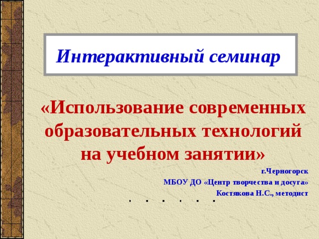 Интерактивный семинар «Использование современных образовательных технологий на учебном занятии» г.Черногорск МБОУ ДО «Центр творчества и досуга» Костякова Н.С., методист