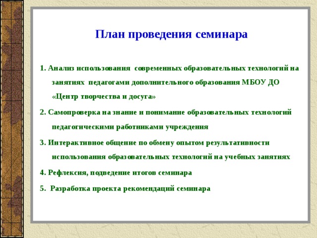 План проведения семинара 1. Анализ использования современных образовательных технологий на занятиях педагогами дополнительного образования МБОУ ДО «Центр творчества и досуга» 2. Самопроверка на знание и понимание образовательных технологий педагогическими работниками учреждения 3. Интерактивное общение по обмену опытом результативности использования образовательных технологий на учебных занятиях 4. Рефлексия, подведение итогов семинара 5. Разработка проекта рекомендаций семинара