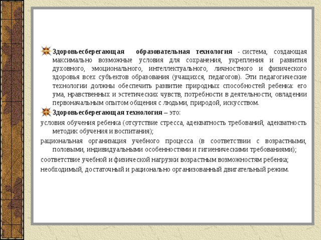 Здоровьесберегающая образовательная технология -  система, создающая максимально возможные условия для сохранения, укрепления и развития духовного, эмоционального, интеллектуального, личностного и физического здоровья всех субъектов образования (учащихся, педагогов). Эти педагогические технологии должны обеспечить развитие природных способностей ребенка: его ума, нравственных и эстетических чувств, потребности в деятельности, овладении первоначальным опытом общения с людьми, природой, искусством. Здоровьесберегающая технология  – это: