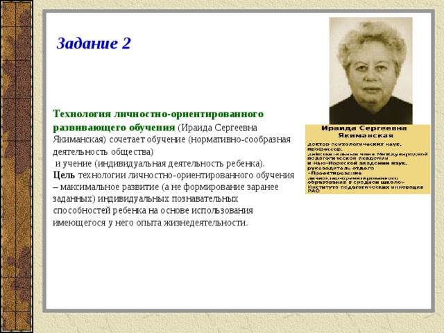 Задание 2 Технология личностно-ориентированного развивающего обучения   (Ираида Сергеевна Якиманская) сочетает обучение (нормативно-сообразная деятельность общества)  и учение (индивидуальная деятельность ребенка). Цель  технологии личностно-ориентированного обучения – максимальное развитие (а не формирование заранее заданных) индивидуальных познавательных способностей ребенка на основе использования имеющегося у него опыта жизнедеятельности.