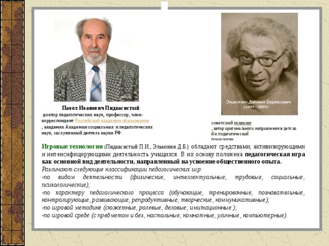 Павел Иванович Пидкасистый    доктор педагогических наук, профессор, член-корреспондент  Российской академии образования , академик Академии социальных и педагогических наук, заслуженный деятель науки РФ.  советский  психолог , автор оригинального направления в детской и педагогической  психологии. Игровые технологии   (Пидкасистый П.И., Эльконин Д.Б.) обладают средствами, активизирующими и интенсифицирующими деятельность учащихся. В их основу положена педагогическая игра как основной вид деятельности, направленный на усвоение общественного опыта. Различают следующие классификации педагогических игр: -по видам деятельности (физические, интеллектуальные, трудовые, социальные, психологические); -по характеру педагогического процесса (обучающие, тренировочные, познавательные, контролирующие, развивающие, репродуктивные, творческие, коммуникативные); -по игровой методике (сюжетные, ролевые, деловые, имитационные ); -по игровой среде (с предметом и без, настольные, комнатные, уличные, компьютерные).