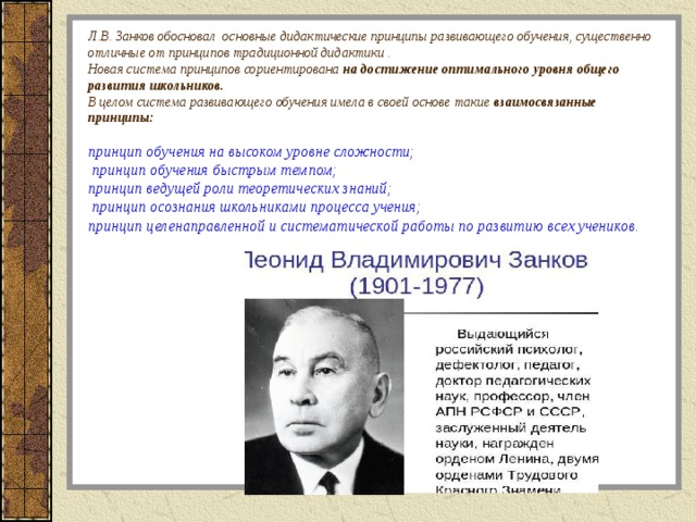 Л.В. Занков обосновал основные дидактические принципы развивающего обучения, существенно отличные от принципов традиционной дидактики .  Новая система принципов сориентирована на достижение оптимального уровня общего развития школьников.   В целом система развивающего обучения имела в своей основе такие взаимосвязанные принципы:    принцип обучения на высоком уровне сложности;  принцип обучения быстрым темпом;  принцип ведущей роли теоретических знаний;  принцип осознания школьниками процесса учения;  принцип целенаправленной и систематической работы по развитию всех учеников.