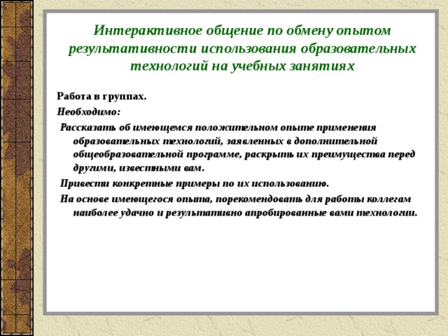 Интерактивное общение по обмену опытом результативности использования образовательных технологий на учебных занятиях Работа в группах. Необходимо:  Рассказать об имеющемся положительном опыте применения образовательных технологий, заявленных в дополнительной общеобразовательной программе, раскрыть их преимущества перед другими, известными вам.  Привести конкретные примеры по их использованию.  На основе имеющегося опыта, порекомендовать для работы коллегам наиболее удачно и результативно апробированные вами технологии.