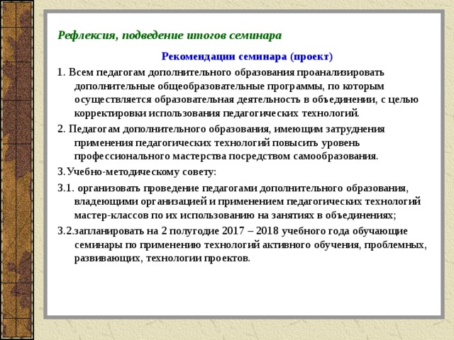 Рефлексия, подведение итогов семинара  Рекомендации семинара (проект) 1. Всем педагогам дополнительного образования проанализировать дополнительные общеобразовательные программы, по которым осуществляется образовательная деятельность в объединении, с целью корректировки использования педагогических технологий. 2. Педагогам дополнительного образования, имеющим затруднения применения педагогических технологий повысить уровень профессионального мастерства посредством самообразования. 3.Учебно-методическому совету: 3.1. организовать проведение педагогами дополнительного образования, владеющими организацией и применением педагогических технологий мастер-классов по их использованию на занятиях в объединениях; 3.2.запланировать на 2 полугодие 2017 – 2018 учебного года обучающие семинары по применению технологий активного обучения, проблемных, развивающих, технологии проектов.