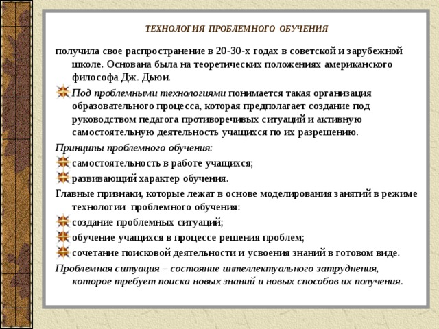 ТЕХНОЛОГИЯ ПРОБЛЕМНОГО ОБУЧЕНИЯ  получила свое распространение в 20-30-х годах в советской и зарубежной школе. Основана была на теоретических положениях американского философа Дж. Дьюи. Под проблемными технологиями  понимается такая организация образовательного процесса, которая предполагает создание под руководством педагога противоречивых ситуаций и активную самостоятельную деятельность учащихся по их разрешению. Принципы проблемного обучения: самостоятельность в работе учащихся; развивающий характер обучения. Главные признаки, которые лежат в основе моделирования занятий в режиме технологии проблемного обучения: создание проблемных ситуаций; обучение учащихся в процессе решения проблем; сочетание поисковой деятельности и усвоения знаний в готовом виде. Проблемная ситуация – состояние интеллектуального затруднения, которое требует поиска новых знаний и новых способов их получения.