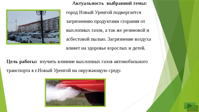 Актуальность  выбранной темы: город Новый Уренгой подвергается загрязнению продуктами сгорания от выхлопных газов, а так же резиновой и асбестовой пылью. Загрязнение воздуха влияет на здоровье взрослых и детей. Цель работы: изучить влияние выхлопных газов автомобильного транспорта в г.Новый Уренгой на окружающую среду.  