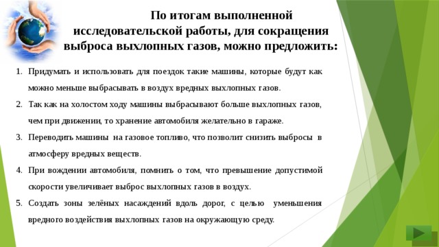 По итогам выполненной исследовательской работы, для сокращения выброса выхлопных газов, можно предложить: Придумать и использовать для поездок такие машины, которые будут как можно меньше выбрасывать в воздух вредных выхлопных газов. Так как на холостом ходу машины выбрасывают больше выхлопных газов, чем при движении, то хранение автомобиля желательно в гараже. Переводить машины на газовое топливо, что позволит снизить выбросы в атмосферу вредных веществ. При вождении автомобиля, помнить о том, что превышение допустимой скорости увеличивает выброс выхлопных газов в воздух. Создать зоны зелёных насаждений вдоль дорог, с целью уменьшения вредного воздействия выхлопных газов на окружающую среду.