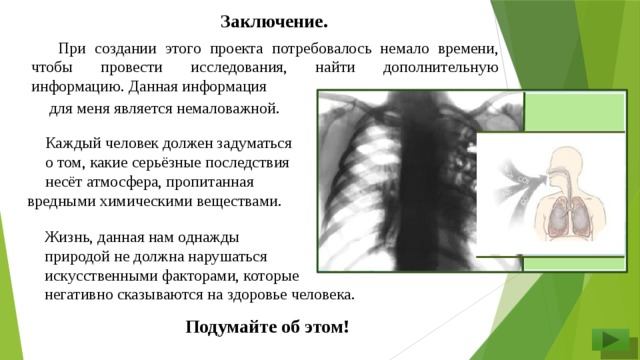 Заключение.   При создании этого проекта потребовалось немало времени, чтобы провести исследования, найти дополнительную информацию. Данная информация для меня является немаловажной.  Каждый человек должен задуматься о том, какие серьёзные последствия несёт атмосфера, пропитанная вредными химическими веществами. Жизнь, данная нам однажды природой не должна нарушаться искусственными факторами, которые негативно сказываются на здоровье человека.  Подумайте об этом!