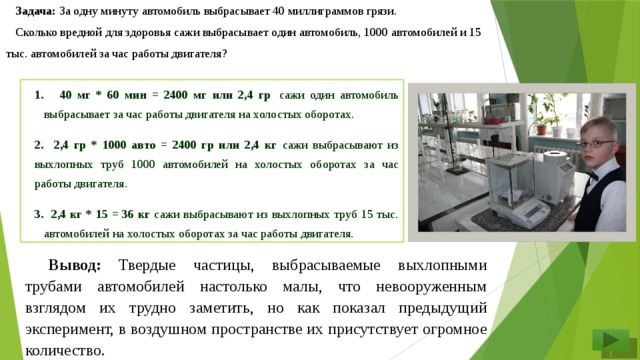 Задача: За одну минуту автомобиль выбрасывает 40 миллиграммов грязи. Сколько вредной для здоровья сажи выбрасывает один автомобиль, 1000 автомобилей и 15 тыс. автомобилей за час работы двигателя?  40 мг * 60 мин = 2400 мг или 2,4 гр  сажи один автомобиль выбрасывает за час работы двигателя на холостых оборотах. 2. 2,4 гр * 1000 авто = 2400 гр или 2,4 кг сажи выбрасывают из выхлопных труб 1000 автомобилей на холостых оборотах за час работы двигателя. 3. 2,4 кг * 15 = 36 кг сажи выбрасывают из выхлопных труб 15 тыс. автомобилей на холостых оборотах за час работы двигателя. Вывод: Твердые частицы, выбрасываемые выхлопными трубами автомобилей настолько малы, что невооруженным взглядом их трудно заметить, но как показал предыдущий эксперимент, в воздушном пространстве их присутствует огромное количество.