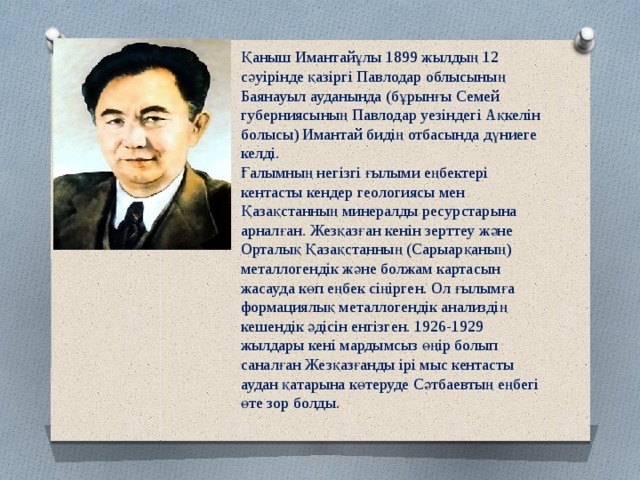 Қаныш Имантайұлы 1899 жылдың 12 сәуірінде қазіргі Павлодар облысының Баянауыл ауданында (бұрынғы Семей губерниясының Павлодар уезіндегі Ақкелін болысы) Имантай бидің отбасында дүниеге келді. Ғалымның негізгі ғылыми еңбектері кентасты кендер геологиясы мен Қазақстанның минералды ресурстарына арналған. Жезқазған кенін зерттеу және Орталық Қазақстанның (Сарыарқаның) металлогендік және болжам картасын жасауда көп еңбек сіңірген. Ол ғылымға формациялық металлогендік анализдің кешендік әдісін енгізген. 1926-1929 жылдары кені мардымсыз өңір болып саналған Жезқазғанды ірі мыс кентасты аудан қатарына көтеруде Сәтбаевтың еңбегі өте зор болды.