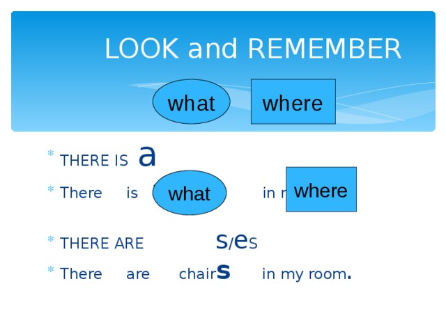 LOOK and REMEMBER what where THERE IS a There is  a table in my room. THERE ARE s / e S There are chair s  in my room . where what