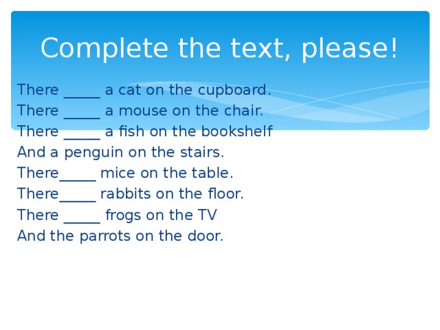 Complete the text, please! There _____ a cat on the cupboard. There _____ a mouse on the chair. There _____ a fish on the bookshelf And a penguin on the stairs. There_____ mice on the table. There_____ rabbits on the floor. There _____ frogs on the TV And the parrots on the door.
