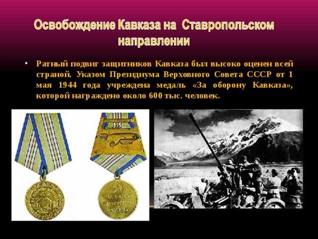 Ратный подвиг защитников Кавказа был высоко оценен всей страной. Указом Президиума Верховного Совета СССР от 1 мая 1944 года учреждена медаль «За оборону Кавказа», которой награждено около 600 тыс. человек.