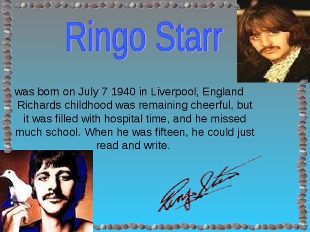 was born on July 7 1940 in Liverpool, England  Richards childhood was remaining cheerful, but it was filled with hospital time, and he missed much school. When he was fifteen, he could just read and write.
