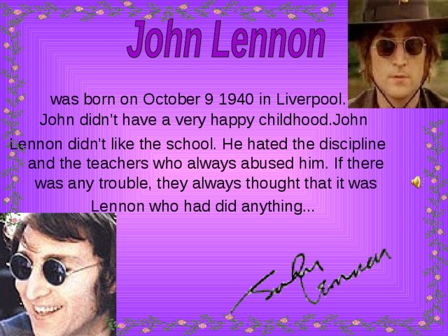 was born on October 9 1940 in Liverpool .   J ohn didn't have a very happy childhood.John Lennon didn't like the school. He hated the discipline and the teachers who always abused him. If there was any trouble, they always thought that it was Lennon who had did anything...