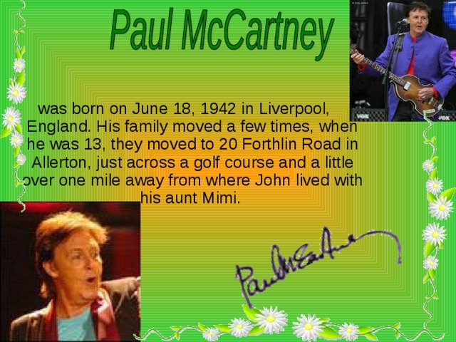 was born on June 18, 1942 in Liverpool, England. His family moved a few times, when he was 13, they moved to 20 Forthlin Road in Allerton, just across a golf course and a little over one mile away from where John lived with his aunt Mimi.