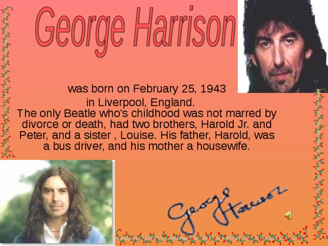 was born on February 25, 1943  in Liverpool, England.  The only Beatle who's childhood was not marred by divorce or death, had two brothers, Harold Jr. and Peter, and a sister , Louise. His father, Harold, was a bus driver, and his mother a housewife .