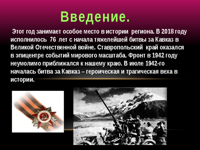 Введение.  Этот год занимает особое место в истории региона. В 2018 году исполнилось 76 лет с начала тяжелейшей битвы за Кавказ в Великой Отечественной войне. Ставропольский край оказался в эпицентре событий мирового масштаба. Фронт в 1942 году неумолимо приближался к нашему краю. В июле 1942-го началась битва за Кавказ – героическая и трагическая веха в истории.