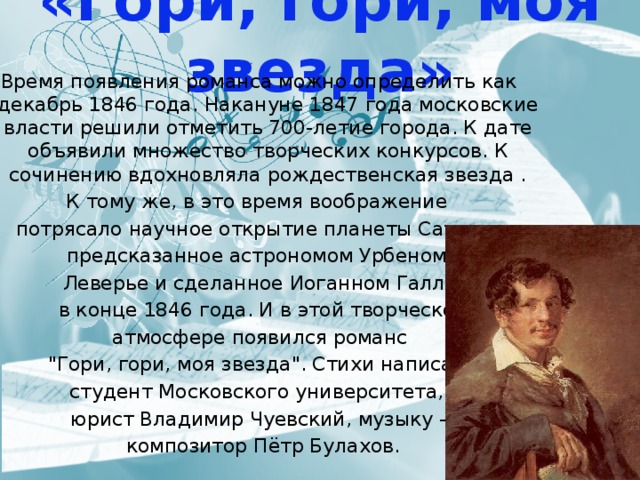 «Гори, гори, моя звезда»  Время появления романса можно определить как декабрь 1846 года. Накануне 1847 года московские власти решили отметить 700-летие города. К дате объявили множество творческих конкурсов. К сочинению вдохновляла рождественская звезда . К тому же, в это время воображение потрясало научное открытие планеты Сатурн, предсказанное астрономом Урбеном Леверье и сделанное Иоганном Галле  в конце 1846 года. И в этой творческой  атмосфере появился романс 