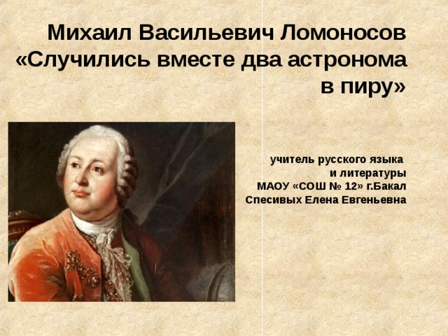 Михаил Васильевич Ломоносов «Случились вместе два астронома в пиру»    учитель русского языка  и литературы  МАОУ «СОШ № 12» г.Бакал  Спесивых Елена Евгеньевна