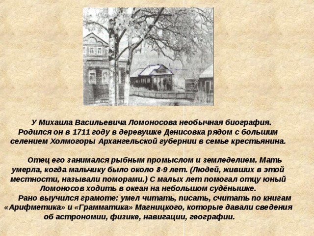 У Михаила Васильевича Ломоносова необычная биография. Родился он в 1711 году в деревушке Денисовка рядом с большим селением Холмогоры Архангельской губернии в семье крестьянина.   Отец его занимался рыбным промыслом и земледелием. Мать умерла, когда мальчику было около 8-9 лет. (Людей, живших в этой местности, называли поморами.) С малых лет помогал отцу юный Ломоносов ходить в океан на небольшом судёнышке.  Рано выучился грамоте: умел читать, писать, считать по книгам «Арифметика» и «Грамматика» Магницкого, которые давали сведения об астрономии, физике, навигации, географии.